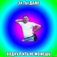 ЭХ ты даже водку п ить не можешь