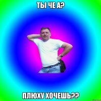 Ты че а? Плюху хочешь??