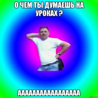 о чем ты думаешь на уроках ? ааааааааааааааааа