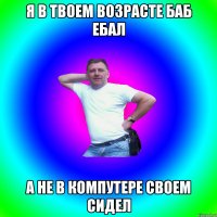 Я В ТВОЕМ ВОЗРАСТЕ БАБ ЕБАЛ А НЕ В КОМПУТЕРЕ СВОЕМ СИДЕЛ