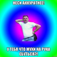 Неси аккуратнее! У тебя что мухи на рука ебуться?!