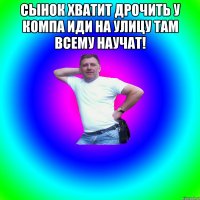 Сынок хватит дрочить у компа иди на улицу там всему научат! 