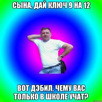 Сына, дай ключ 9 на 12 Вот дэбил, чему вас только в школе учат?