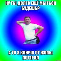 НУ ТЫ ДОЛГО ЕЩЁ МЫТЬСЯ БУДЕШЬ? А ТО Я КЛЮЧИ ОТ ЖОПЫ ПОТЕРЯЛ