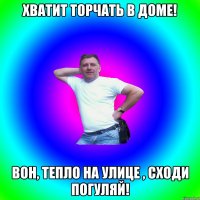 Хватит торчать в доме! Вон, тепло на улице , сходи погуляй!