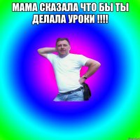 Мама сказала что бы ты делала уроки !!!! 