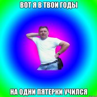 Вот я в твои годы на одни пятерки учился