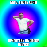 Бать, я есть хочу! Приготовь на своем нубуке!