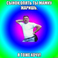 Сынок,опять ты мамку жаришь, Я тоже хочу!