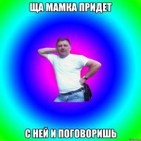 ща мамка придет с ней и поговоришь