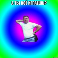 А ты всё играешь? 