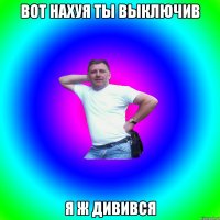 Вот нахуя ты выключив Я ж дивився