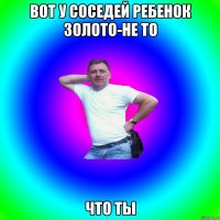 Вот у соседей ребенок золото-не то что ты