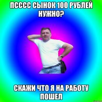 Псссс сынок 100 рублей нужно? Скажи что я на работу пошел