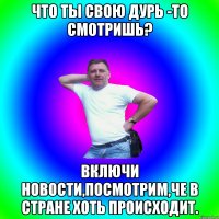 Что ты свою дурь -то смотришь? Включи новости,посмотрим,че в стране хоть происходит.