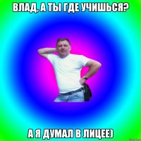 Влад, а ты где учишься? А я думал в лицее)