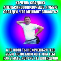 хочешь сладких апельсинооов?хочешь я убью соседей, что мешают спааать? а по жопе ты не хочешь?Я тебе убью тютю Галю из 31 она тебе как 2 мать, короче я ее шпендолю