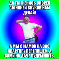 Да ты женись скорей сынок! и внуков нам делай! А мы с мамой на вас квартиру перепишем, а сами на даче будем жить.