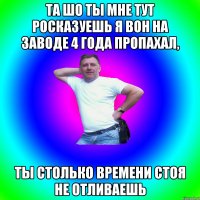 Та шо ты мне тут росказуешь я вон на заводе 4 года пропахал, ты столько времени стоя не отливаешь