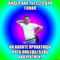 Видел как ты сегодня гонял На капоте прокатишь кого-нибудь! Будь аккуратней!