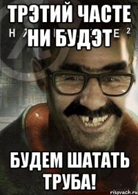 трэтий часте ни будэт будем шатать труба!