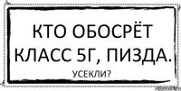 Кто обосрёт класс 5Г, пизда. Усекли?