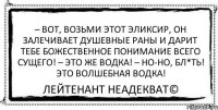 – Вот, возьми этот эликсир, он залечивает душевные раны и дарит тебе божественное понимание всего сущего! – Это же водка! – Но-но, бл*ть! Это волшебная водка! Лейтенант Неадекват©