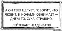 А он тебя целует, Говорит, что любит, И ночами обнимает — Днем-то, сука, страшно. Лейтенант Неадекват©