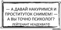 — А давай накуримся и проституток снимем! — А вы точно психолог? Лейтенант Неадекват©