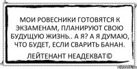 Мои ровесники готовятся к экзаменам, планируют свою будущую жизнь.. А я? А я думаю, что будет, если сварить банан. Лейтенант Неадекват©