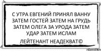 с утра евгений принял ванну затем гостей затем на грудь затем олега за урода затем удар затем ислам Лейтенант Неадекват©