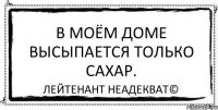 В моём доме высыпается только сахар. Лейтенант Неадекват©