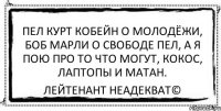 пел курт кобейн о молодёжи, боб марли о свободе пел, а я пою про то что могут, кокос, лаптопы и матан. Лейтенант Неадекват©