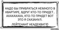 Надо бы прибраться немного в квартире, вдруг кто-то придет.. АХАХАХАХА, кто-то придет вот это я сказанул. Лейтенант Неадекват©