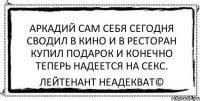 Аркадий сам себя сегодня Сводил в кино и в ресторан Купил подарок и конечно Теперь надеется на секс. Лейтенант Неадекват©