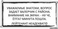 Уважаемые знатоки, вопрос задает Валерчик с района. Внимание на экран: - Ну че, ёпта? Минута пошла. Лейтенант Неадекват©