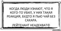 Когда люди узнают, что я кого-то убил, у них такая реакция, будто я пью чай без сахара. Лейтенант Неадекват©