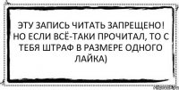 Эту запись читать запрещено! Но если всё-таки прочитал, то с тебя штраф в размере одного лайка) 