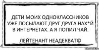 Дети моих одноклассников уже посылают друг друга нах*й в интернетах. А я попил чай. Лейтенант Неадекват©