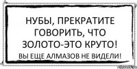 Нубы, прекратите говорить, что золото-это круто! Вы еще алмазов не видели!