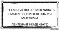 Бессмысленно осмысливать смысл неосмысленными мыслями. Лейтенант Неадекват©