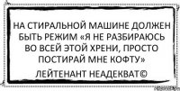 На стиральной машине должен быть режим «Я не разбираюсь во всей этой хрени, просто постирай мне кофту» Лейтенант Неадекват©