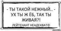 - Ты такой нежный.. - Ух ты ж ёб, так ты живая?! Лейтенант Неадекват©