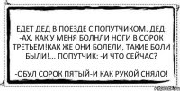 Едет дед в поезде с попутчиком. Дед: -Ах, как у меня болнли ноги в сорок третьем!Как же они болели, такие боли были!... Попутчик: -И что сейчас? -Обул сорок пятый-и как рукой сняло!