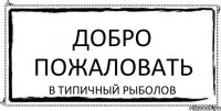 ДОБРО ПОЖАЛОВАТЬ В ТИПИЧНЫЙ РЫБОЛОВ