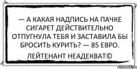 — А какая надпись на пачке сигарет действительно отпугнула тебя и заставила бы бросить курить? — 85 евро. Лейтенант Неадекват©