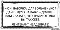 – Ой, вавочка, да? Больненько? Дай подую на ваву. – Должен вам сказать, что травмотолог вы так себе. Лейтенант Неадекват©