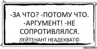 -За что? -Потому что. -Аргумент! -Не сопротивлялся. Лейтенант Неадекват©