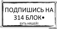 Подпишись на 314 блок• БУТЬ НЯШЕЙ!