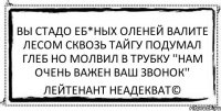 вы стадо еб*ных оленей валите лесом сквозь тайгу подумал Глеб но молвил в трубку ''нам очень важен ваш звонок'' Лейтенант Неадекват©